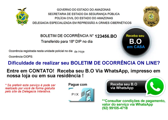 Este serviço esta direcionado para quem esta com dificuldade para registra o boletim de ocorrência e também disposto a pagar pelo procedimento realizado (SOLICITAÇÃO-EMISSÃO-IMPRESSÃO-VALIDAÇÃO-ENTREGA).

Para saber mais você pode me chamar no WhatsApp 99105-4718 (Márcio). Verificar valores e condições de pagamento e entrega do seu B.O 


Tenho como fazer seu boletim de ocorrência (B.O), enviar pelo seu WhatsApp, ou fazer chegar impresso até a sua residência ou onde você estiver.

Seu boletim de ocorrência será liberado em até 48 horas.


Observação: Este serviço é fornecido pelo GOVERNO DO ESTADO DO AMAZONAS E PODE SER REALIZADO POR VOCÊ NO SEU APARELHO CELULAR.

Não possuo nenhum tipo de vínculo com DELEGACIA OU GOVERNO DO ESTADO, apenas presto serviços relacionados a serviços de utilidade pública e suporte a usuários em relação a tecnologia da informação.

Este serviço é realizado em nossa Loja.

Globalnet Soluções e Entretenimento
Manutenção de Computadores e Notebooks
Av. Noel Nutels, n.º 52, Feira da Cidade Nova 1, ao Lado do T3
Manaus-AM
Telefone: 92 99105-4718 - Márcio
Suporte 24 horas.!

  , Consultoria jurídica, Advogados asscociados e Assistência Jurídica , em, Brasil