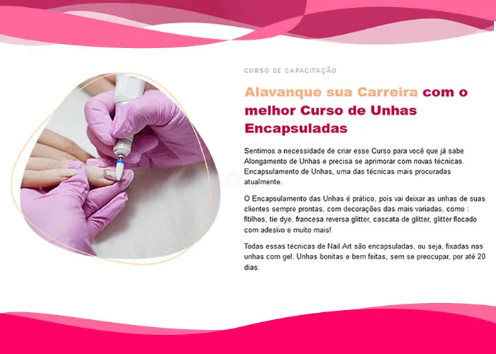 Acesse para adquirir o curso no botão Ir abaixo.

Aprenda Tudo Sobre as Técnicas Mais Atuais de Unhas Encapsulada.

Aprenda essa incrível técnica através de vídeo aulas detalhadas e práticas para gerar autoridade e diferenciar seu trabalho, mesmo que que você não tenha experiência.

    Capacitação - Unhas Encapsuladas

    Encapsulada com Flor Seca (Revisão do lixamento Técnico Passo a Passo)
    Encapsulada Tie Dye
    Encapsulada Cascata de Glitter com Adesivo
    Encapsulada Degradê Unicórnio
    Encapsulada Francesa Diagonal com Fitilho Triplo
    Encapsulada Francesa Marmorizada com Fitilho
    Encapsulada Francesa Reveillon
    Encapsulada Francesa Reversa Glitter
    Encapsulada Francesa com Fitilho
    Babyboomer
    Babycolor
    Cromad Rosa
    Flor 3d (Acrílico)


CURSO DE CAPACITAÇÃO EM UNHAS ENCAPSULADAS

Alavanque sua Carreira com o melhor Curso de Unhas Encapsuladas

Sentimos a necessidade de criar esse Curso para você que já sabe Alongamento de Unhas e precisa se aprimorar com novas técnicas. Encapsulamento de Unhas, uma das técnicas mais procuradas atualmente.

O Encapsulamento das Unhas é prático, pois vai deixar as unhas de suas clientes sempre prontas, com decorações das mais variadas, como : fitilhos, tie dye, francesa reversa glitter, cascata de glitter, glitter flocado com adesivo e muito mais!

Todas essas técnicas de Nail Art são encapsuladas, ou seja, fixadas nas unhas com gel. Unhas bonitas e bem feitas, sem se preocupar, por até 20 dias.

Aprimore seus conhecimentos com o curso perfeito para você!

Capacitação Profissional

Aprenda um método totalmente comprovado para você que deseja superar as expectativas de seus clientes com o Design de Unhas.

Aulas Didáticas​

Aulas em alta definição, didáticas de fácil entendimento, dessa forma qualquer pessoa consegue aprender e colocar em prática o conteúdo ensinado.

Alta Demanda

Você vai estar pronta para atuar no mercado que mais tem crescido no mundo e se destacar como uma profissional qualificada., Nail Design, Francesa Reversa Glitter e Expo Beleza, em, Brasil